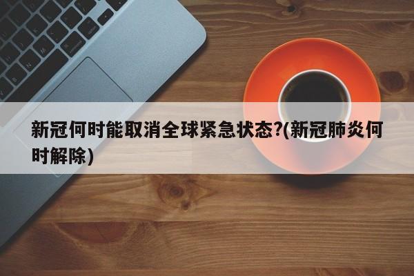 新冠何时能取消全球紧急状态?(新冠肺炎何时解除)
