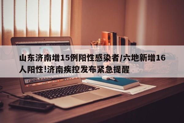 山东济南增15例阳性感染者/六地新增16人阳性!济南疾控发布紧急提醒