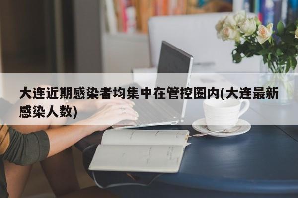 大连近期感染者均集中在管控圈内(大连最新感染人数)