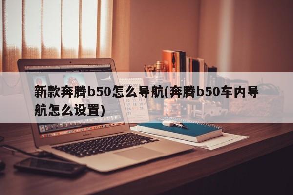 新款奔腾b50怎么导航(奔腾b50车内导航怎么设置)