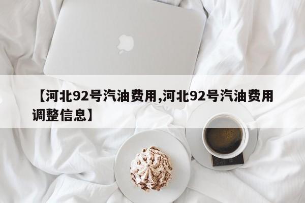 【河北92号汽油费用,河北92号汽油费用调整信息】
