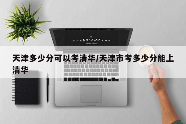 天津多少分可以考清华/天津市考多少分能上清华