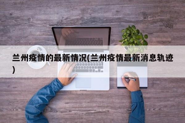 兰州疫情的最新情况(兰州疫情最新消息轨迹)