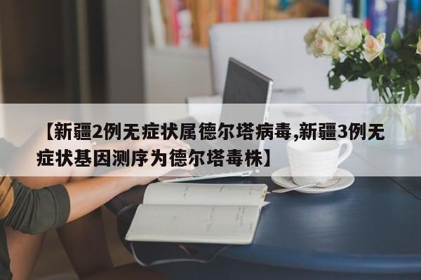 【新疆2例无症状属德尔塔病毒,新疆3例无症状基因测序为德尔塔毒株】