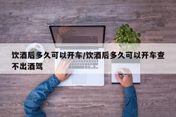 饮酒后多久可以开车/饮酒后多久可以开车查不出酒驾