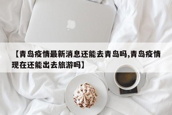 【青岛疫情最新消息还能去青岛吗,青岛疫情现在还能出去旅游吗】