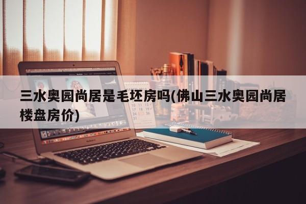 三水奥园尚居是毛坯房吗(佛山三水奥园尚居楼盘房价)