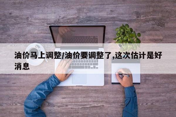 油价马上调整/油价要调整了,这次估计是好消息