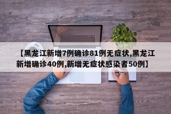 【黑龙江新增7例确诊81例无症状,黑龙江新增确诊40例,新增无症状感染者50例】