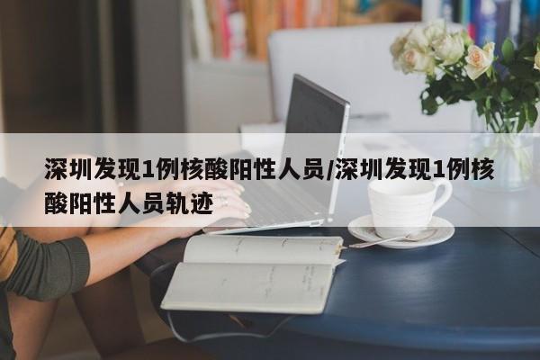 深圳发现1例核酸阳性人员/深圳发现1例核酸阳性人员轨迹