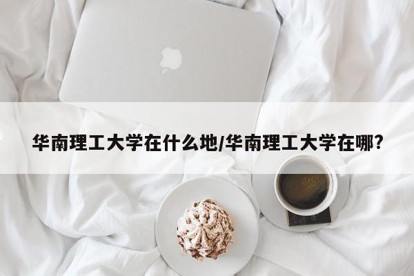华南理工大学在什么地/华南理工大学在哪?