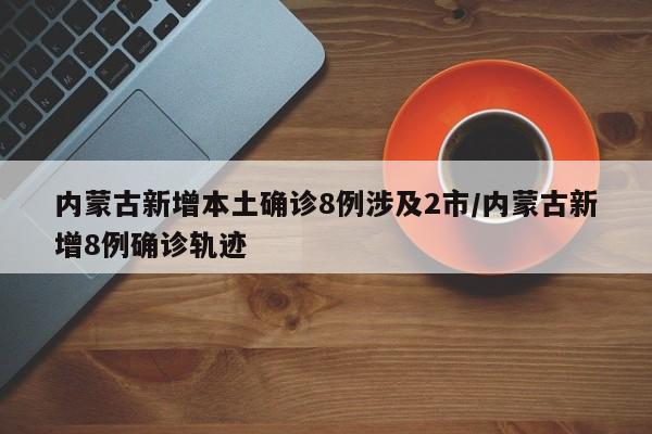 内蒙古新增本土确诊8例涉及2市/内蒙古新增8例确诊轨迹