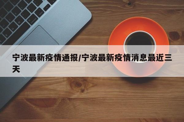 宁波最新疫情通报/宁波最新疫情消息最近三天