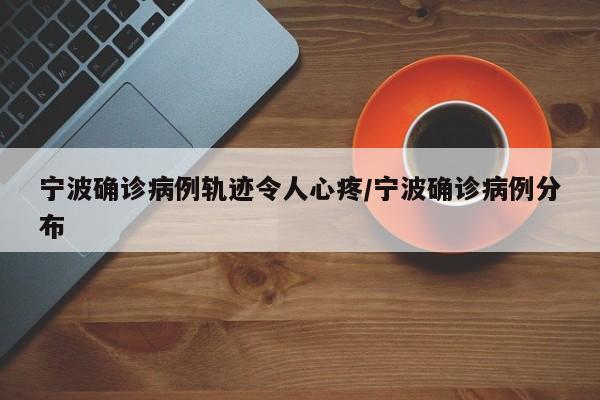 宁波确诊病例轨迹令人心疼/宁波确诊病例分布