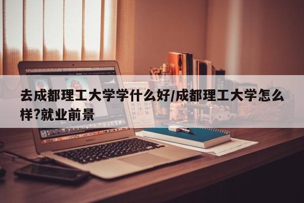 去成都理工大学学什么好/成都理工大学怎么样?就业前景