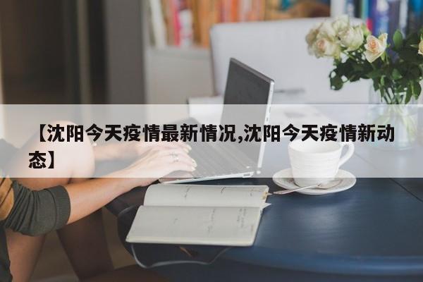 【沈阳今天疫情最新情况,沈阳今天疫情新动态】