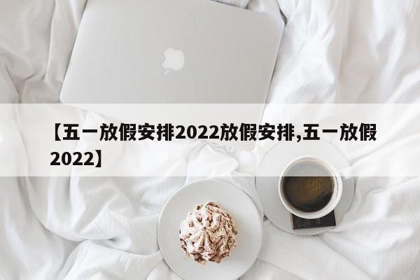 【五一放假安排2022放假安排,五一放假 2022】