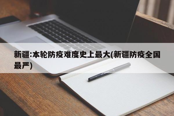 新疆:本轮防疫难度史上最大(新疆防疫全国最严)