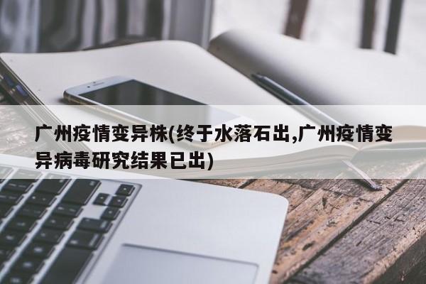广州疫情变异株(终于水落石出,广州疫情变异病毒研究结果已出)