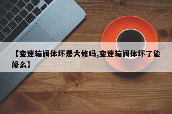 【变速箱阀体坏是大修吗,变速箱阀体坏了能修么】
