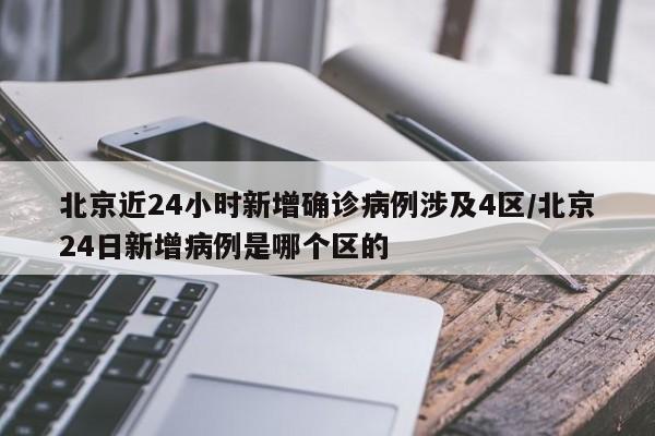 北京近24小时新增确诊病例涉及4区/北京24日新增病例是哪个区的
