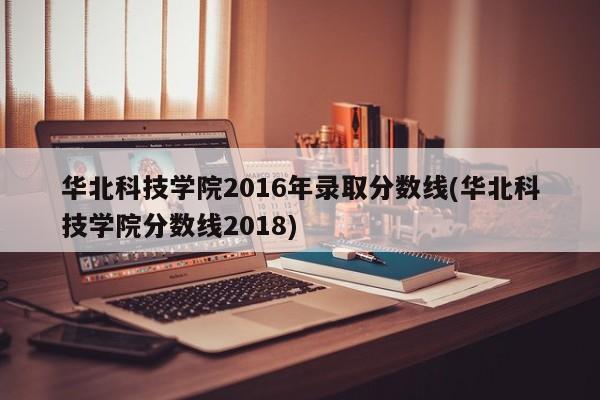 华北科技学院2016年录取分数线(华北科技学院分数线2018)