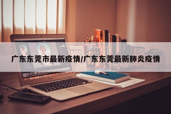 广东东莞市最新疫情/广东东莞最新肺炎疫情