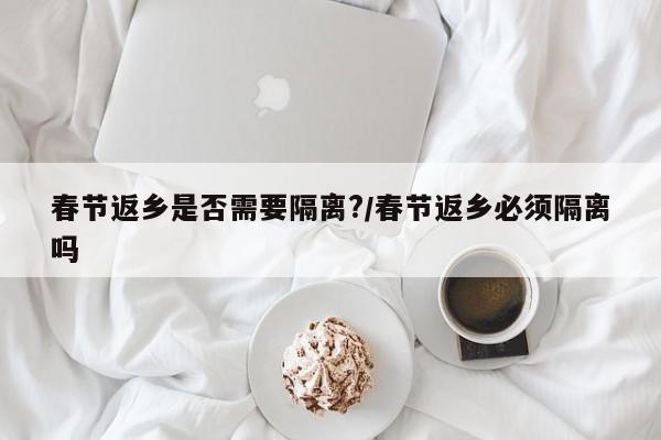 春节返乡是否需要隔离?/春节返乡必须隔离吗