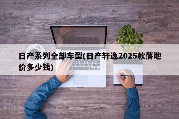 日产系列全部车型(日产轩逸2025款落地价多少钱)