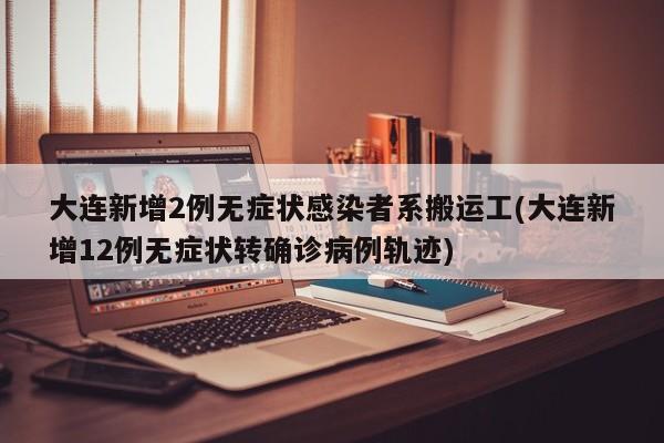 大连新增2例无症状感染者系搬运工(大连新增12例无症状转确诊病例轨迹)