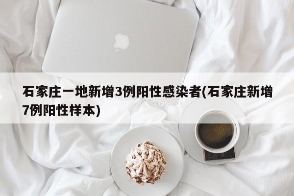 石家庄一地新增3例阳性感染者(石家庄新增7例阳性样本)