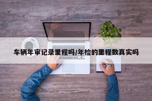 车辆年审记录里程吗/年检的里程数真实吗
