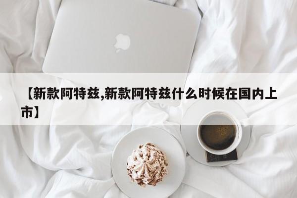 【新款阿特兹,新款阿特兹什么时候在国内上市】